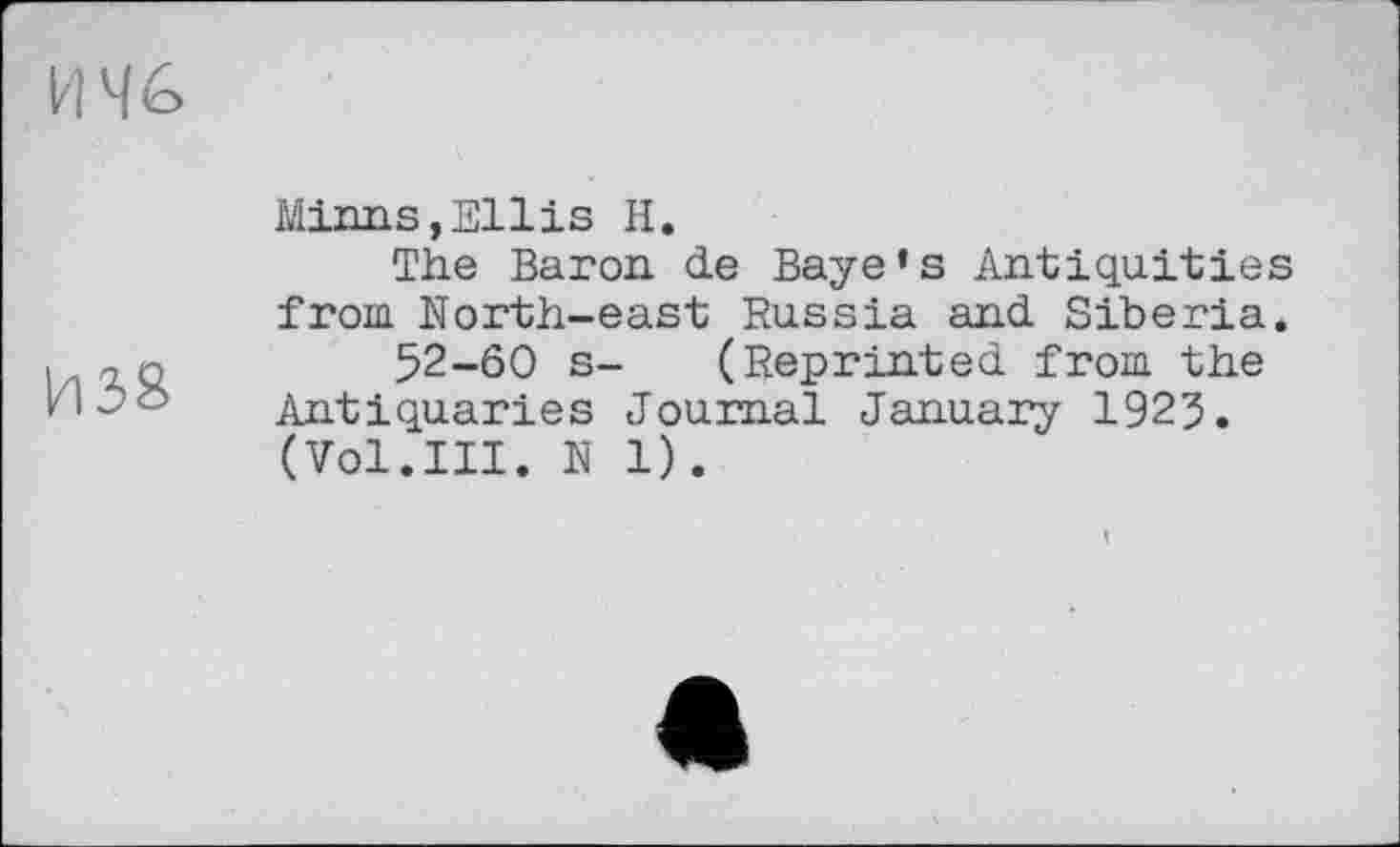 ﻿И 4é>
И38
Minns,Ellis H.
The Baron, de Baye’s Antiquities from North-east Russia and Siberia.
52-60 s- (Reprinted from the Antiquaries Journal January 1925. (Vol.III. N 1).